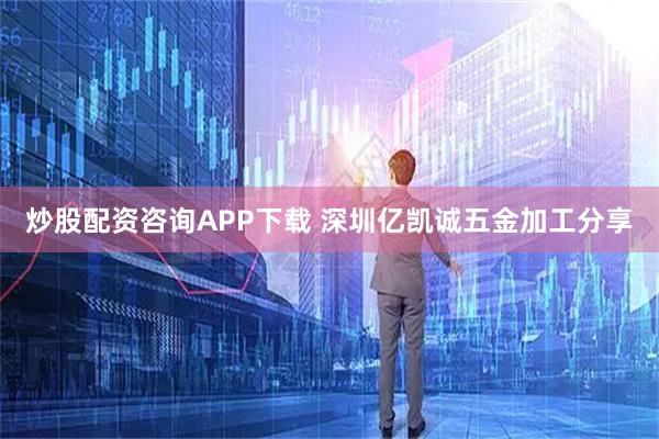 炒股配资咨询APP下载 深圳亿凯诚五金加工分享
