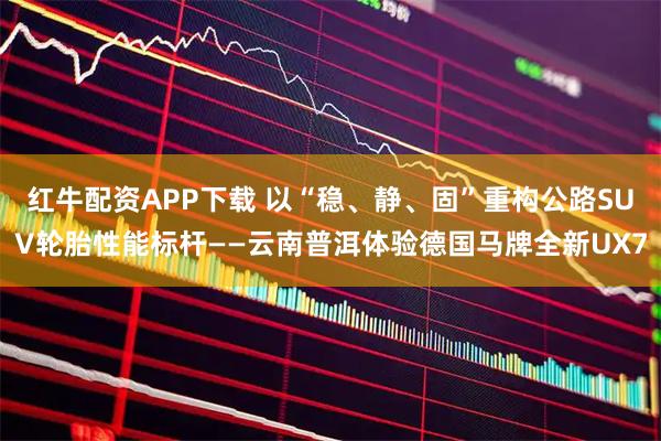 红牛配资APP下载 以“稳、静、固”重构公路SUV轮胎性能标杆——云南普洱体验德国马牌全新UX7