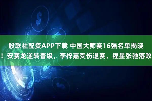 股联社配资APP下载 中国大师赛16强名单揭晓！安赛龙逆转晋级，李梓嘉受伤退赛，程星张弛落败