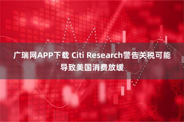 广瑞网APP下载 Citi Research警告关税可能导致美国消费放缓