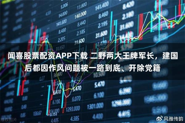 闻喜股票配资APP下载 二野两大王牌军长，建国后都因作风问题被一路到底、开除党籍