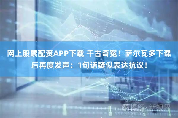 网上股票配资APP下载 千古奇冤！萨尔瓦多下课后再度发声：1句话疑似表达抗议！