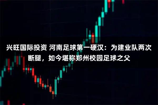 兴旺国际投资 河南足球第一硬汉：为建业队两次断腿，如今堪称郑州校园足球之父