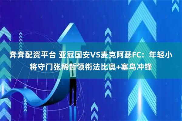 奔奔配资平台 亚冠国安VS麦克阿瑟FC：年轻小将守门张稀哲领衔法比奥+塞鸟冲锋