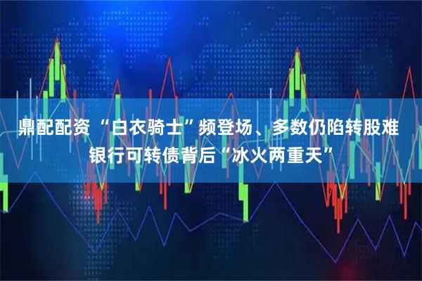 鼎配配资 “白衣骑士”频登场、多数仍陷转股难 银行可转债背后“冰火两重天”