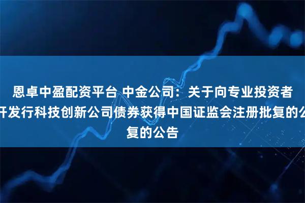 恩卓中盈配资平台 中金公司：关于向专业投资者公开发行科技创新公司债券获得中国证监会注册批复的公告