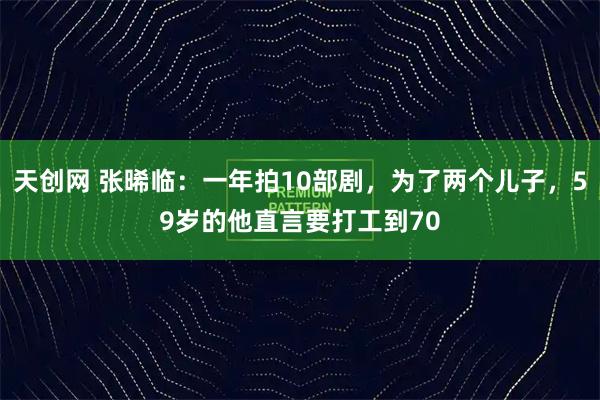 天创网 张晞临:一年拍10部剧,为了两个儿子,59岁的他直言要打工到70