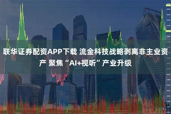联华证券配资APP下载 流金科技战略剥离非主业资产 聚焦“AI+视听”产业升级
