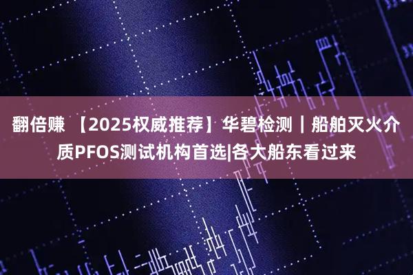 翻倍赚 【2025权威推荐】华碧检测｜船舶灭火介质PFOS测试机构首选|各大船东看过来