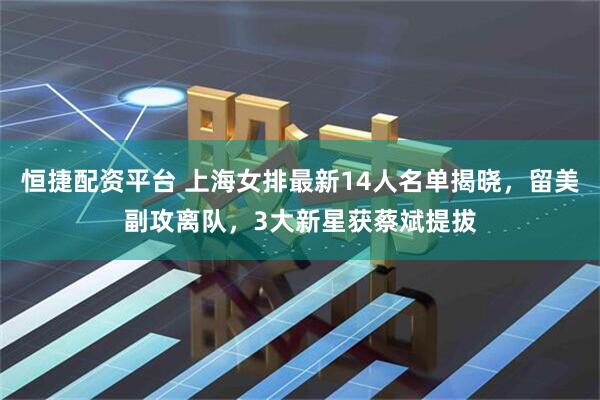 恒捷配资平台 上海女排最新14人名单揭晓，留美副攻离队，3大新星获蔡斌提拔