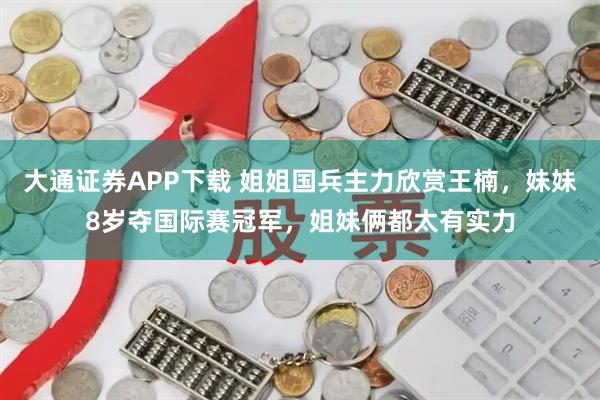 大通证券APP下载 姐姐国兵主力欣赏王楠，妹妹8岁夺国际赛冠军，姐妹俩都太有实力