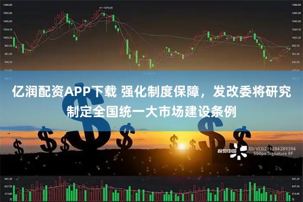 亿润配资APP下载 强化制度保障，发改委将研究制定全国统一大市场建设条例