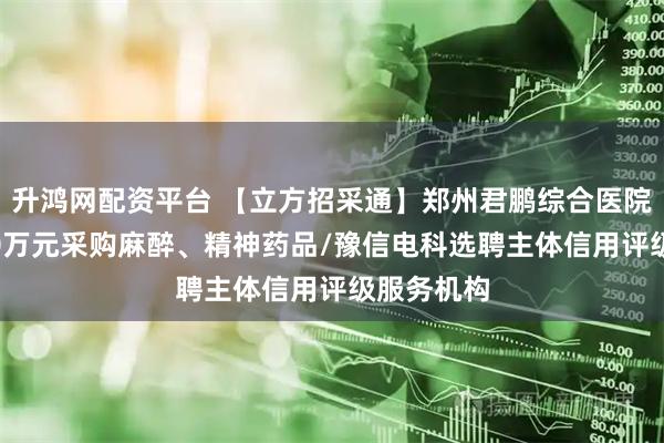 升鸿网配资平台 【立方招采通】郑州君鹏综合医院预算7300万元采购麻醉、精神药品/豫信电科选聘主体信用评级服务机构