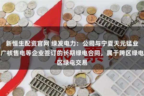 新恒生配资官网 绿发电力：公司与宁夏天元锰业、中广核售电等企业签订的长期绿电合同，属于跨区绿电交易