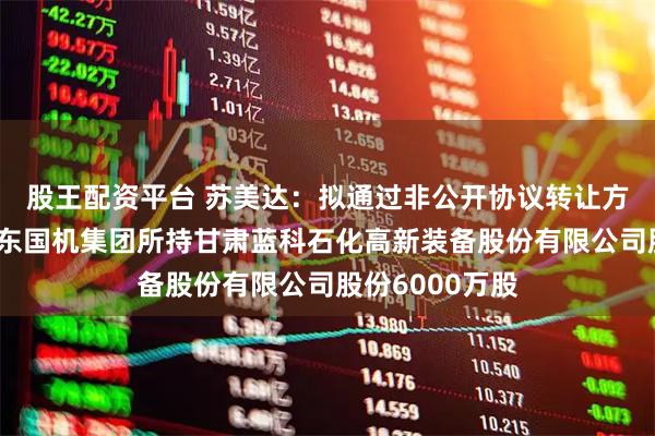 股王配资平台 苏美达：拟通过非公开协议转让方式购买控股股东国机集团所持甘肃蓝科石化高新装备股份有限公司股份6000万股