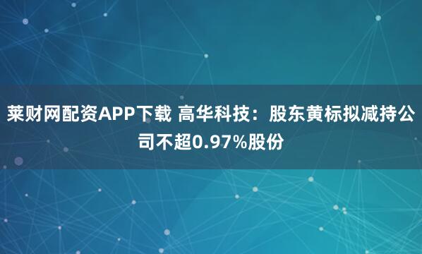 莱财网配资APP下载 高华科技：股东黄标拟减持公司不超0.97%股份