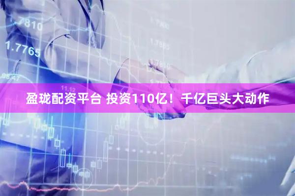 盈珑配资平台 投资110亿！千亿巨头大动作