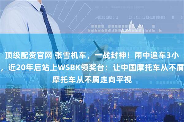 顶级配资官网 张雪机车,一战封神!雨中追车3小时的少年,近20年后站上WSBK领奖台:让中国摩托车从不屑走向平视