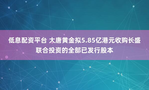低息配资平台 大唐黄金拟5.85亿港元收购长盛联合投资的全部已发行股本