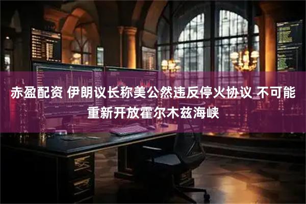 赤盈配资 伊朗议长称美公然违反停火协议 不可能重新开放霍尔木兹海峡