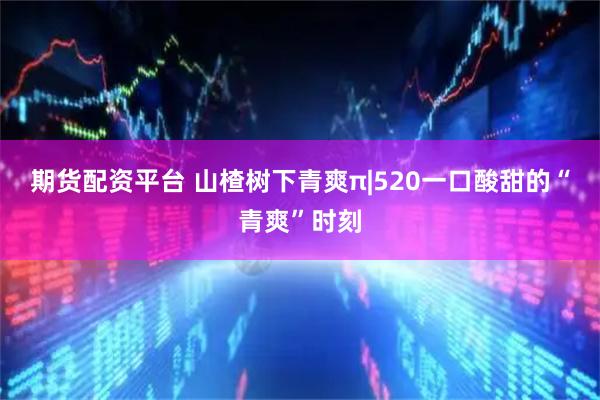 期货配资平台 山楂树下青爽π|520一口酸甜的“青爽”时刻