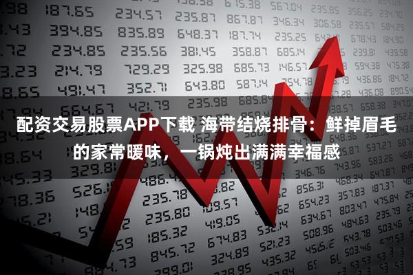 配资交易股票APP下载 海带结烧排骨：鲜掉眉毛的家常暖味，一锅炖出满满幸福感