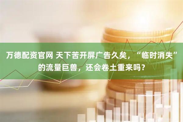 万德配资官网 天下苦开屏广告久矣，“临时消失”的流量巨兽，还会卷土重来吗？