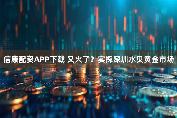 信康配资APP下载 又火了？实探深圳水贝黄金市场