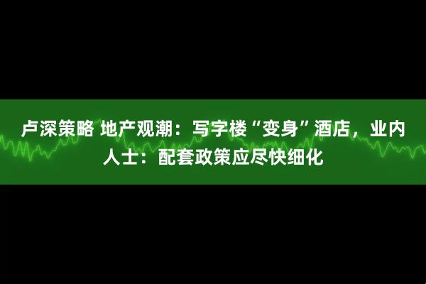 卢深策略 地产观潮：写字楼“变身”酒店，业内人士：配套政策应尽快细化
