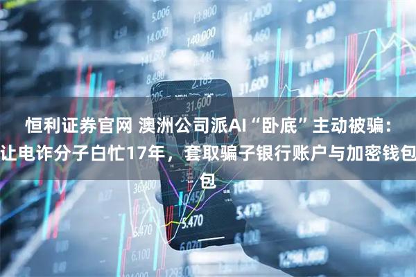 恒利证券官网 澳洲公司派AI“卧底”主动被骗：让电诈分子白忙17年，套取骗子银行账户与加密钱包